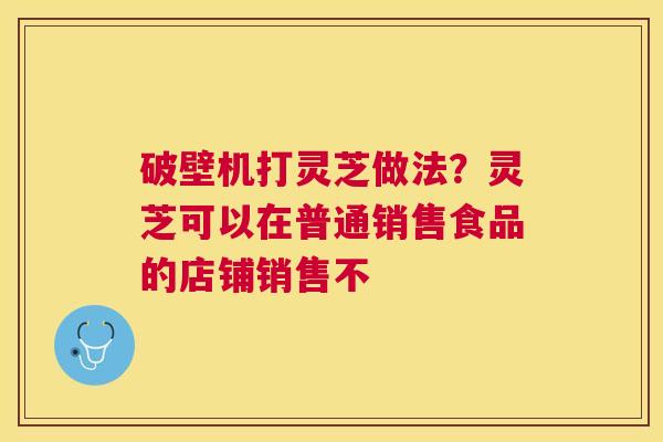 破壁机打灵芝做法?灵芝可以在普通销售食品的店铺销售不 破壁机打灵芝做法?灵芝可以在普通销售食品的店铺销售不