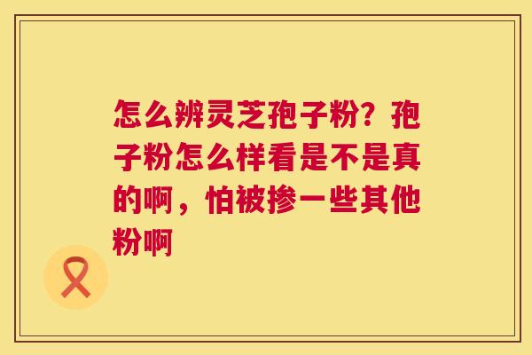 怎么辨灵芝孢子粉?孢子粉怎么样看是不是真的啊,怕被掺一些其他粉啊 怎么辨灵芝孢子粉?孢子粉怎么样看是不是真的啊,怕被掺一些其他粉啊