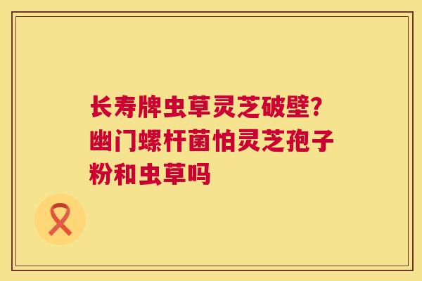 长寿牌虫草灵芝破壁？幽门螺杆菌怕灵芝孢子粉和虫草吗