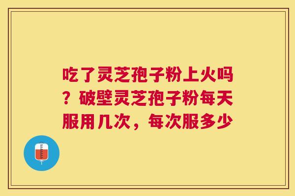 吃了灵芝孢子粉上火吗?破壁灵芝孢子粉每天服用几次,每次服多少 吃了灵芝孢子粉上火吗?破壁灵芝孢子粉每天服用几次,每次服多少