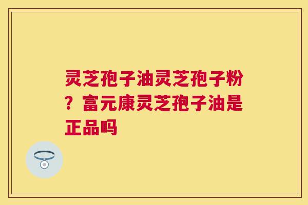 灵芝孢子油灵芝孢子粉?富元康灵芝孢子油是正品吗 灵芝孢子油灵芝孢子粉?富元康灵芝孢子油是正品吗