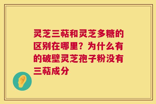 灵芝三萜和灵芝多糖的区别在哪里?为什么有的破壁灵芝孢子粉没有三萜成分 灵芝三萜和灵芝多糖的区别在哪里?为什么有的破壁灵芝孢子粉没有三萜成分