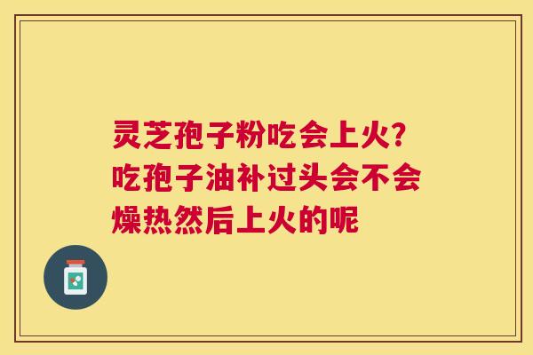 灵芝孢子粉吃会上火?吃孢子油补过头会不会燥热然后上火的呢 灵芝孢子粉吃会上火?吃孢子油补过头会不会燥热然后上火的呢