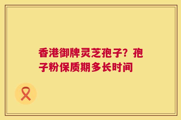香港御牌灵芝孢子?孢子粉保质期多长时间 香港御牌灵芝孢子?孢子粉保质期多长时间