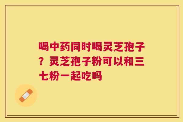 喝同时喝灵芝孢子?灵芝孢子粉可以和三七粉一起吃吗 喝同时喝灵芝孢子?灵芝孢子粉可以和三七粉一起吃吗