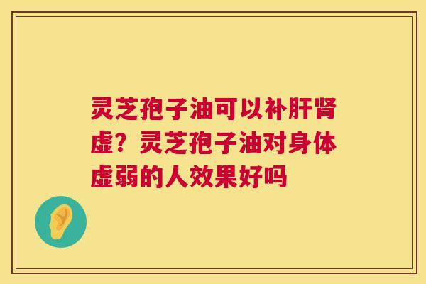 灵芝孢子油可以补虚?灵芝孢子油对身体虚弱的人效果好吗 灵芝孢子油可以补虚?灵芝孢子油对身体虚弱的人效果好吗
