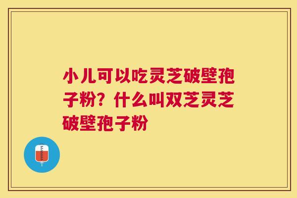 小儿可以吃灵芝破壁孢子粉?什么叫双芝灵芝破壁孢子粉 小儿可以吃灵芝破壁孢子粉?什么叫双芝灵芝破壁孢子粉
