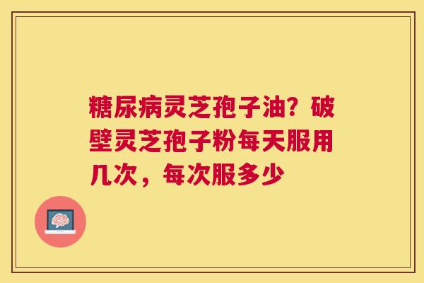 灵芝孢子油？破壁灵芝孢子粉每天服用几次，每次服多少