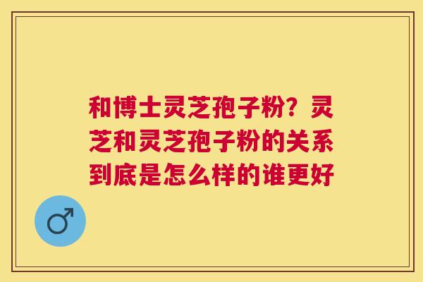和博士灵芝孢子粉?灵芝和灵芝孢子粉的关系到底是怎么样的谁更好 和博士灵芝孢子粉?灵芝和灵芝孢子粉的关系到底是怎么样的谁更好