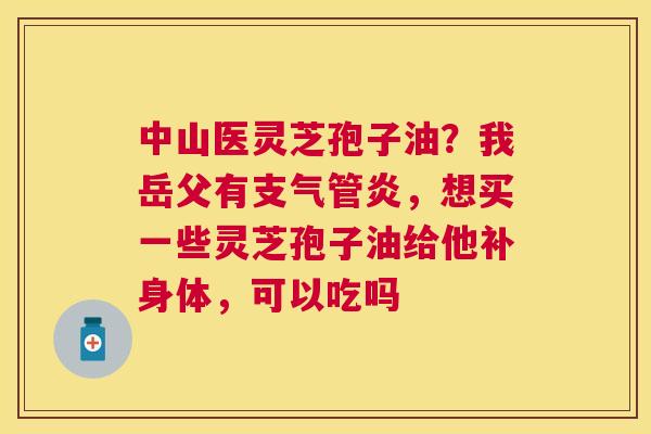 中山医灵芝孢子油？我岳父有，想买一些灵芝孢子油给他补身体，可以吃吗