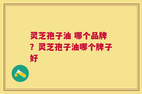 灵芝孢子油 哪个品牌?灵芝孢子油哪个牌子好 灵芝孢子油 哪个品牌?灵芝孢子油哪个牌子好