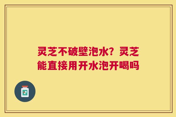 灵芝不破壁泡水?灵芝能直接用开水泡开喝吗 灵芝不破壁泡水?灵芝能直接用开水泡开喝吗