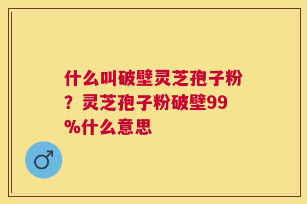 什么叫破壁灵芝孢子粉?灵芝孢子粉破壁99%什么意思 什么叫破壁灵芝孢子粉?灵芝孢子粉破壁99%什么意思