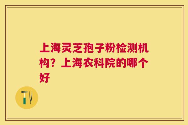 上海灵芝孢子粉检测机构?上海农科院的哪个好 上海灵芝孢子粉检测机构?上海农科院的哪个好