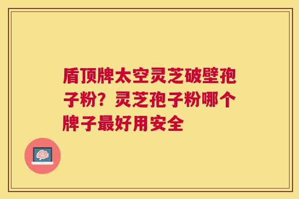 盾顶牌太空灵芝破壁孢子粉?灵芝孢子粉哪个牌子好用安全 盾顶牌太空灵芝破壁孢子粉?灵芝孢子粉哪个牌子好用安全