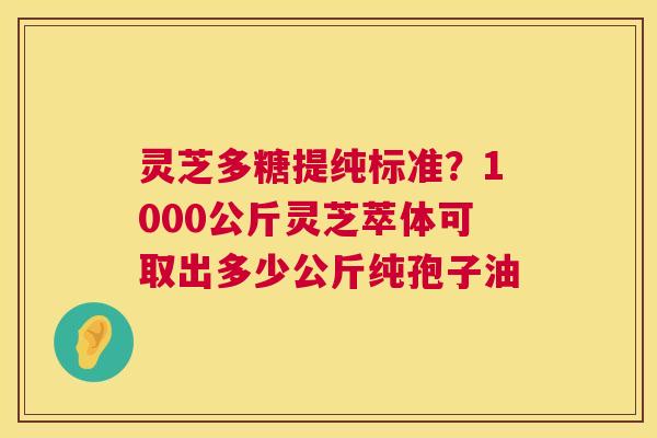 灵芝多糖提纯标准？1000公斤灵芝萃体可取出多少公斤纯孢子油