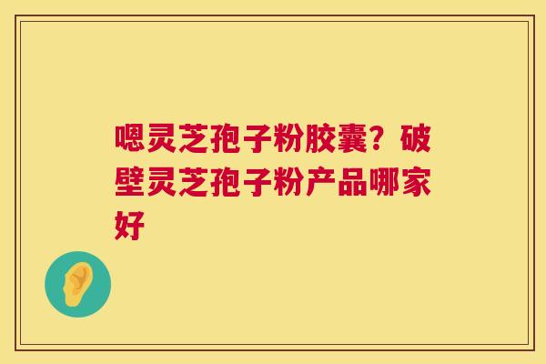 嗯灵芝孢子粉胶囊?破壁灵芝孢子粉产品哪家好 嗯灵芝孢子粉胶囊?破壁灵芝孢子粉产品哪家好