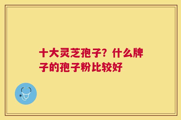 十大灵芝孢子？什么牌子的孢子粉比较好