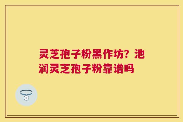 灵芝孢子粉黑作坊？池润灵芝孢子粉靠谱吗