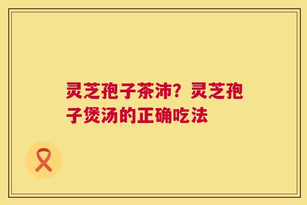 灵芝孢子茶沛?灵芝孢子煲汤的正确吃法 灵芝孢子茶沛?灵芝孢子煲汤的正确吃法