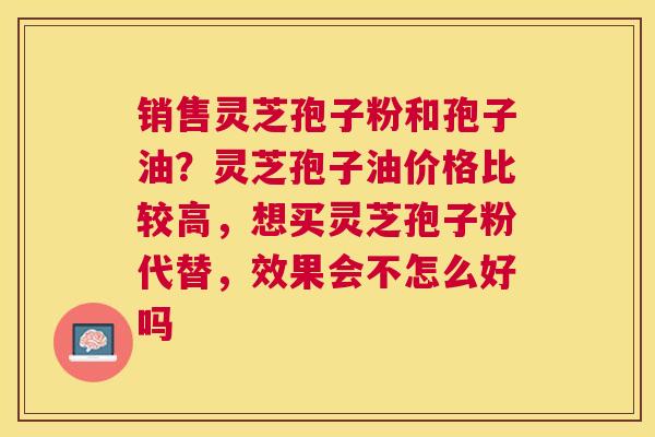 销售灵芝孢子粉和孢子油？灵芝孢子油价格比较高，想买灵芝孢子粉代替，效果会不怎么好吗
