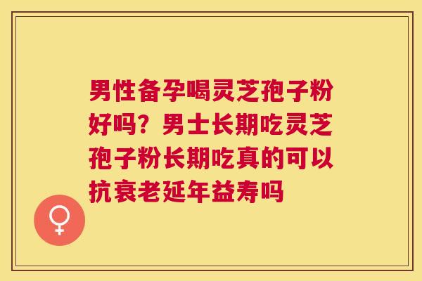 男性备孕喝灵芝孢子粉好吗?男士长期吃灵芝孢子粉长期吃真的可以抗延年益寿吗 男性备孕喝灵芝孢子粉好吗?男士长期吃灵芝孢子粉长期吃真的可以抗延年益寿吗