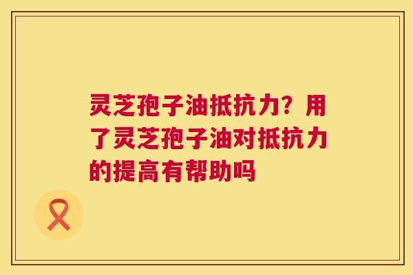 灵芝孢子油抵抗力？用了灵芝孢子油对抵抗力的提高有帮助吗