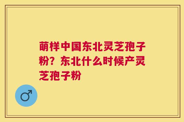萌样中国东北灵芝孢子粉?东北什么时候产灵芝孢子粉 萌样中国东北灵芝孢子粉?东北什么时候产灵芝孢子粉