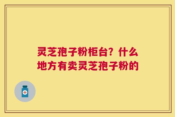 灵芝孢子粉柜台？什么地方有卖灵芝孢子粉的