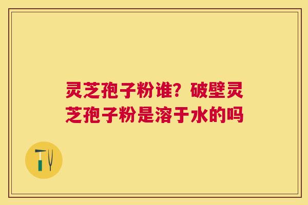 灵芝孢子粉谁？破壁灵芝孢子粉是溶于水的吗
