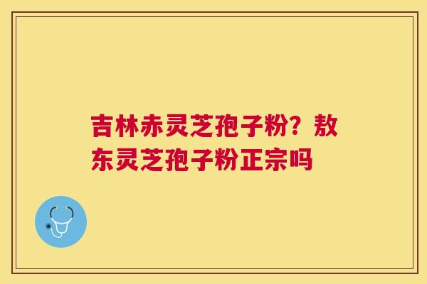 吉林赤灵芝孢子粉？敖东灵芝孢子粉正宗吗