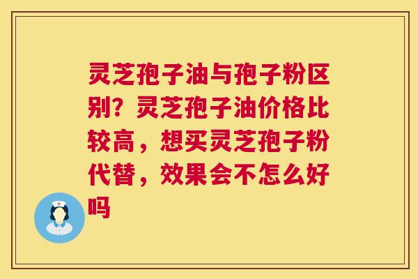 灵芝孢子油与孢子粉区别?灵芝孢子油价格比较高,想买灵芝孢子粉代替,效果会不怎么好吗 灵芝孢子油与孢子粉区别?灵芝孢子油价格比较高,想买灵芝孢子粉代替,效果会不怎么好吗