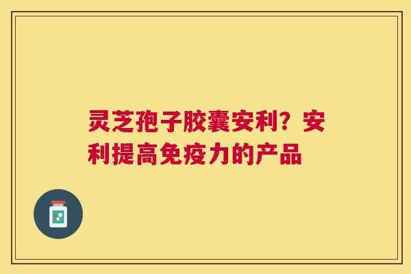 灵芝孢子胶囊安利?安利提高免疫力的产品 灵芝孢子胶囊安利?安利提高免疫力的产品