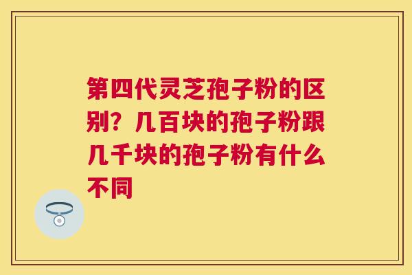 第四代灵芝孢子粉的区别？几百块的孢子粉跟几千块的孢子粉有什么不同