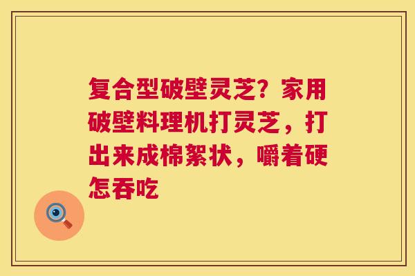 复合型破壁灵芝?家用破壁料理机打灵芝,打出来成棉絮状,嚼着硬怎吞吃 复合型破壁灵芝?家用破壁料理机打灵芝,打出来成棉絮状,嚼着硬怎吞吃