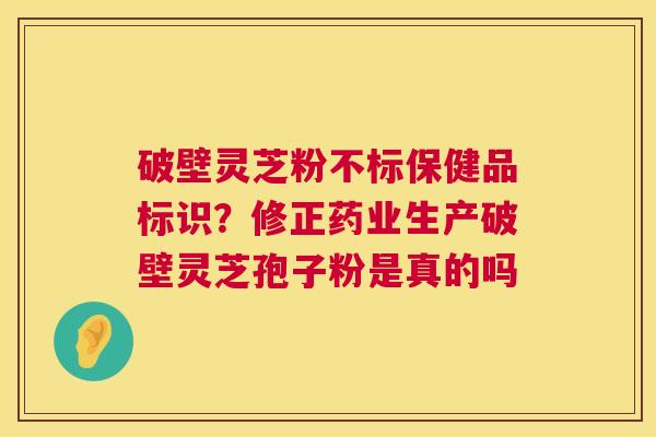 破壁灵芝粉不标保健品标识？修正药业生产破壁灵芝孢子粉是真的吗