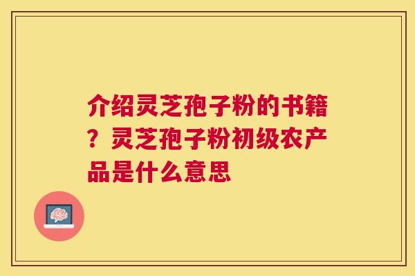介绍灵芝孢子粉的书籍?灵芝孢子粉初级农产品是什么意思 介绍灵芝孢子粉的书籍?灵芝孢子粉初级农产品是什么意思