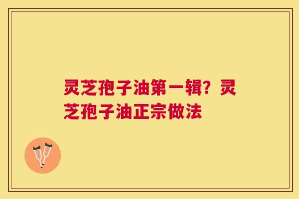 灵芝孢子油第一辑？灵芝孢子油正宗做法