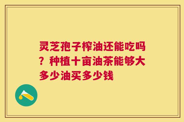 灵芝孢子榨油还能吃吗?种植十亩油茶能够大多少油买多少钱 灵芝孢子榨油还能吃吗?种植十亩油茶能够大多少油买多少钱