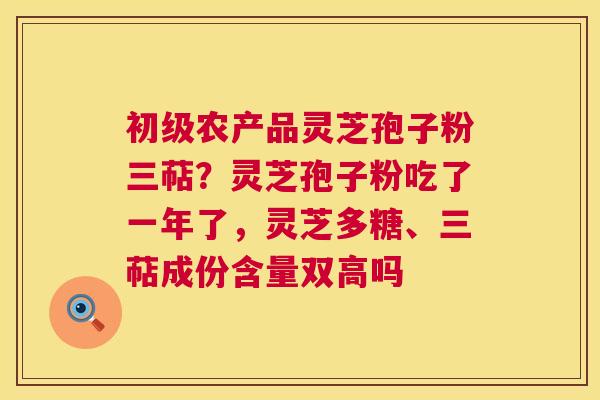 初级农产品灵芝孢子粉三萜?灵芝孢子粉吃了一年了,灵芝多糖、三萜成份含量双高吗 初级农产品灵芝孢子粉三萜?灵芝孢子粉吃了一年了,灵芝多糖、三萜成份含量双高吗