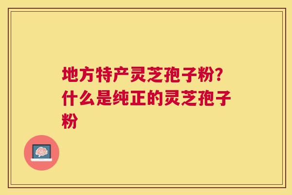 地方特产灵芝孢子粉?什么是纯正的灵芝孢子粉 地方特产灵芝孢子粉?什么是纯正的灵芝孢子粉
