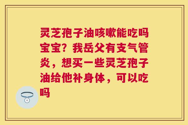 灵芝孢子油能吃吗宝宝?我岳父有,想买一些灵芝孢子油给他补身体,可以吃吗 灵芝孢子油能吃吗宝宝?我岳父有,想买一些灵芝孢子油给他补身体,可以吃吗