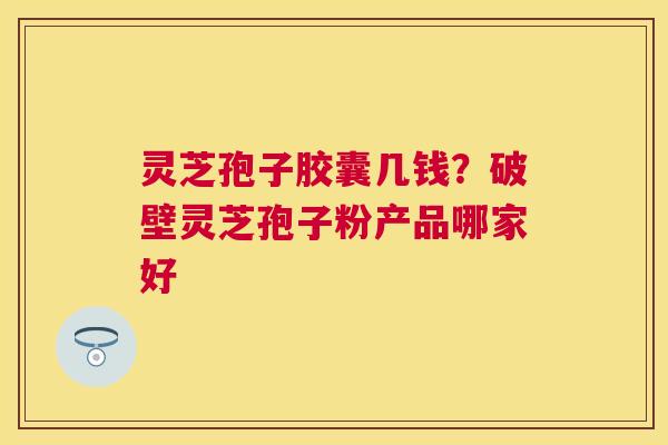 灵芝孢子胶囊几钱?破壁灵芝孢子粉产品哪家好 灵芝孢子胶囊几钱?破壁灵芝孢子粉产品哪家好