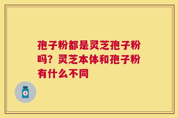 孢子粉都是灵芝孢子粉吗？灵芝本体和孢子粉有什么不同