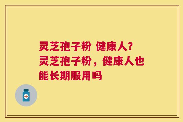灵芝孢子粉 健康人?灵芝孢子粉,健康人也能长期服用吗 灵芝孢子粉 健康人?灵芝孢子粉,健康人也能长期服用吗