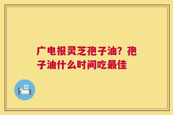 广电报灵芝孢子油？孢子油什么时间吃佳