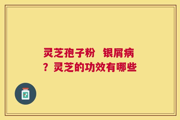 灵芝孢子粉  银屑？灵芝的功效有哪些