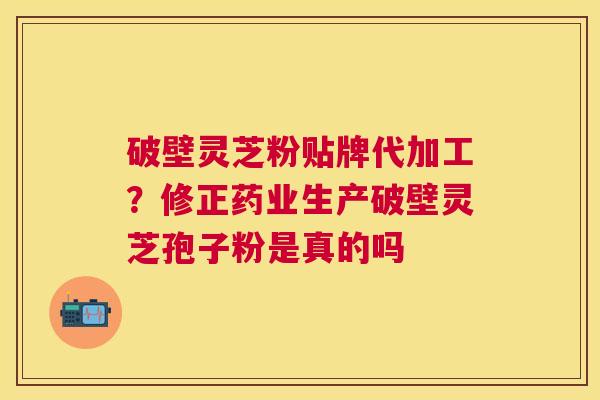 破壁灵芝粉贴牌代加工？修正药业生产破壁灵芝孢子粉是真的吗
