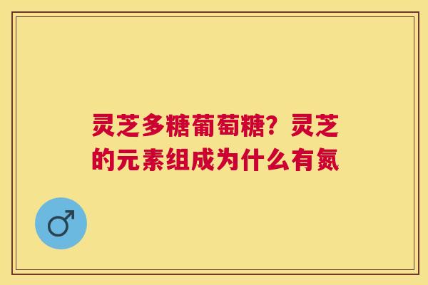 灵芝多糖葡萄糖？灵芝的元素组成为什么有氮