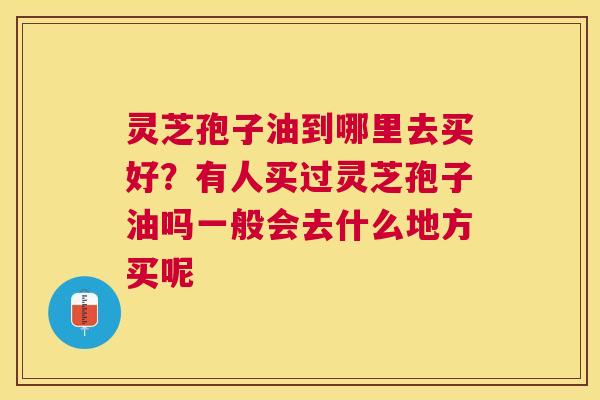灵芝孢子油到哪里去买好?有人买过灵芝孢子油吗一般会去什么地方买呢 灵芝孢子油到哪里去买好?有人买过灵芝孢子油吗一般会去什么地方买呢